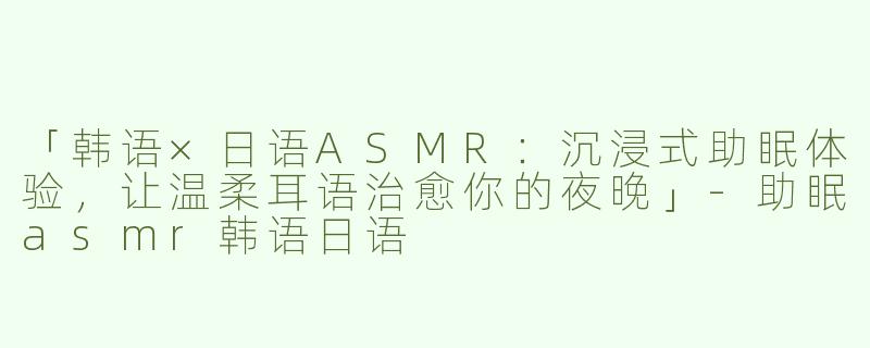 「韩语×日语ASMR：沉浸式助眠体验，让温柔耳语治愈你的夜晚」-助眠asmr韩语日语