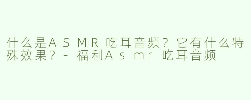 什么是ASMR吃耳音频？它有什么特殊效果？-福利Asmr吃耳音频