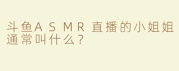 斗鱼ASMR直播的小姐姐通常叫什么？