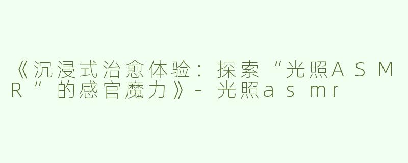 《沉浸式治愈体验：探索“光照ASMR”的感官魔力》-光照asmr