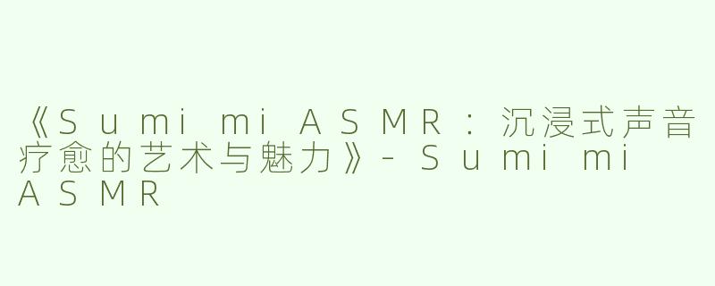 《SumimiASMR：沉浸式声音疗愈的艺术与魅力》-Sumimi ASMR