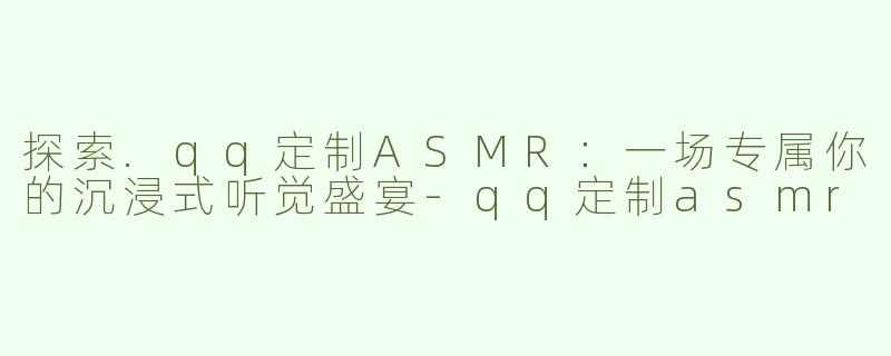 探索.qq定制ASMR：一场专属你的沉浸式听觉盛宴-qq定制asmr
