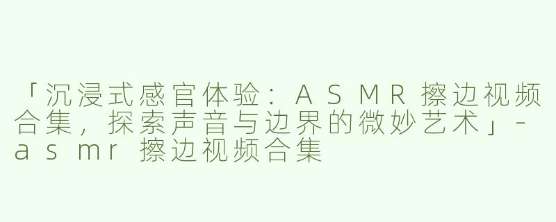 「沉浸式感官体验：ASMR擦边视频合集，探索声音与边界的微妙艺术」-asmr擦边视频合集