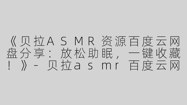 《贝拉ASMR资源百度云网盘分享：放松助眠，一键收藏！》-贝拉asmr百度云网盘