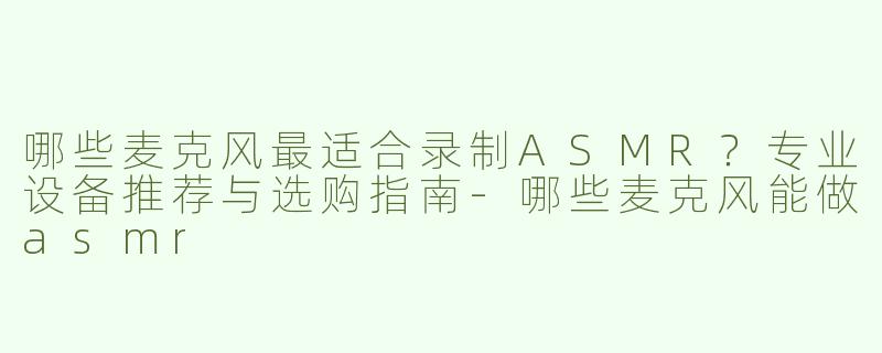 哪些麦克风最适合录制ASMR？专业设备推荐与选购指南-哪些麦克风能做asmr