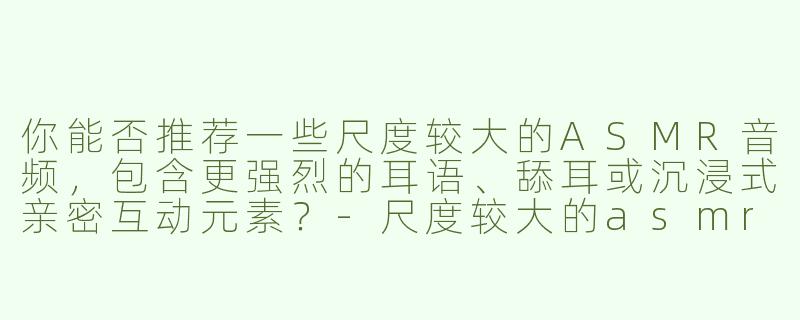 你能否推荐一些尺度较大的ASMR音频，包含更强烈的耳语、舔耳或沉浸式亲密互动元素？