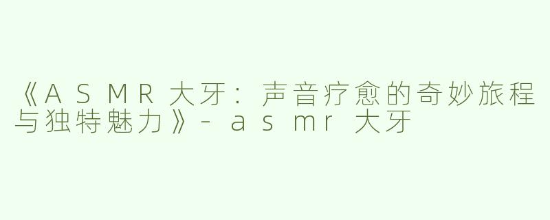 《ASMR大牙：声音疗愈的奇妙旅程与独特魅力》-asmr大牙