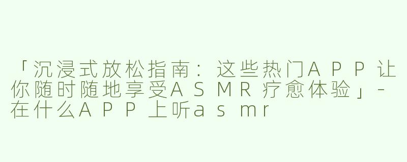 「沉浸式放松指南：这些热门APP让你随时随地享受ASMR疗愈体验」-在什么APP上听asmr