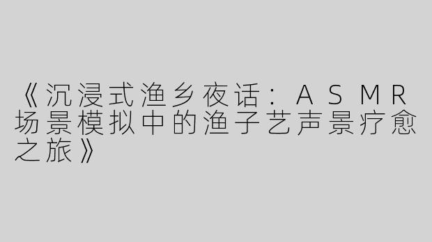 《沉浸式渔乡夜话：ASMR场景模拟中的渔子艺声景疗愈之旅》