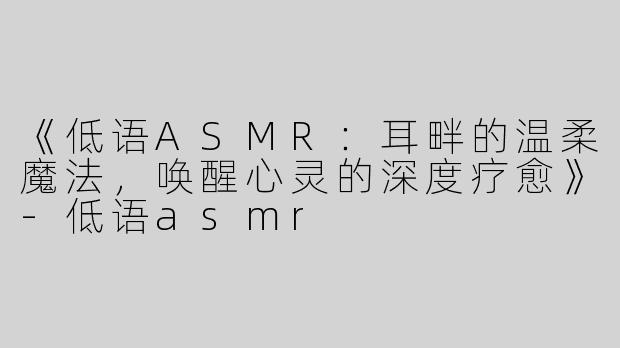 《低语ASMR：耳畔的温柔魔法，唤醒心灵的深度疗愈》-低语asmr