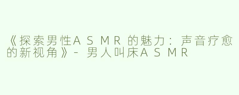 《探索男性ASMR的魅力：声音疗愈的新视角》-男人叫床ASMR