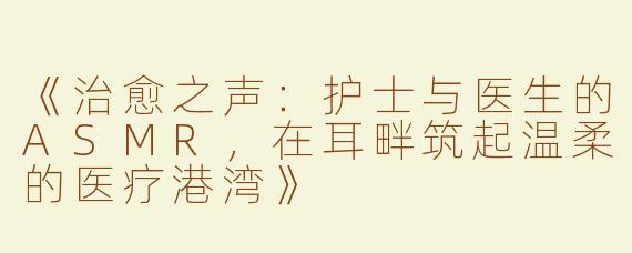 《治愈之声：护士与医生的ASMR，在耳畔筑起温柔的医疗港湾》