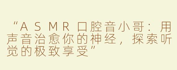 “ASMR口腔音小哥：用声音治愈你的神经，探索听觉的极致享受”