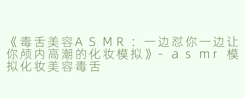 《毒舌美容ASMR：一边怼你一边让你颅内高潮的化妆模拟》-asmr模拟化妆美容毒舌