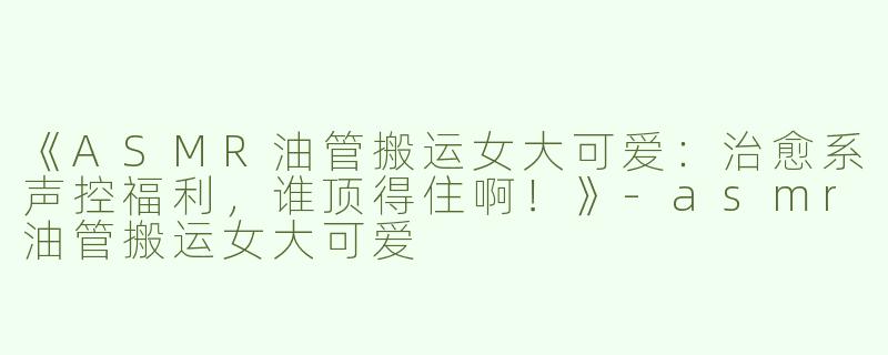 《ASMR油管搬运女大可爱：治愈系声控福利，谁顶得住啊！》-asmr油管搬运女大可爱