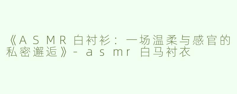 《ASMR白衬衫：一场温柔与感官的私密邂逅》-asmr白马衬衣