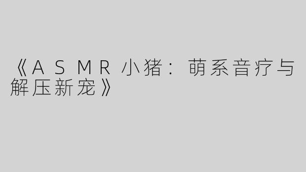 《ASMR小猪：萌系音疗与解压新宠》