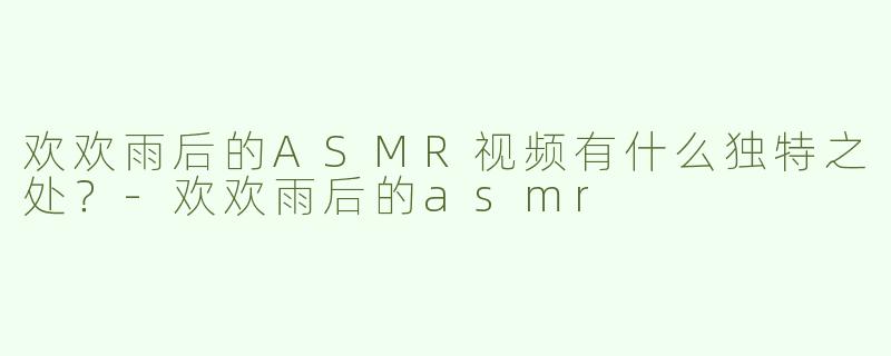 欢欢雨后的ASMR视频有什么独特之处？-欢欢雨后的asmr