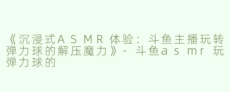 《沉浸式ASMR体验：斗鱼主播玩转弹力球的解压魔力》-斗鱼asmr玩弹力球的