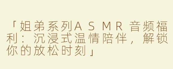 「姐弟系列ASMR音频福利：沉浸式温情陪伴，解锁你的放松时刻」