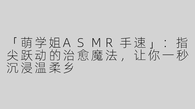 「萌学姐ASMR手速」：指尖跃动的治愈魔法，让你一秒沉浸温柔乡