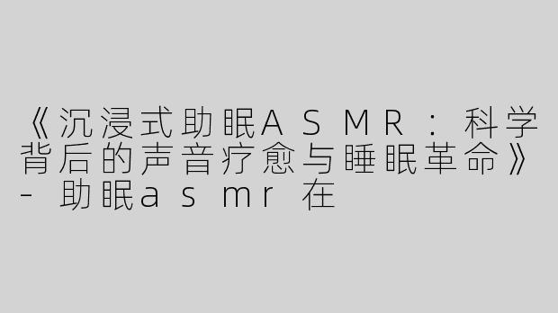 《沉浸式助眠ASMR：科学背后的声音疗愈与睡眠革命》-助眠asmr在