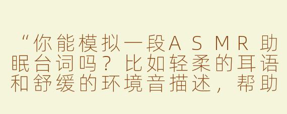 “你能模拟一段ASMR助眠台词吗？比如轻柔的耳语和舒缓的环境音描述，帮助放松入睡。”