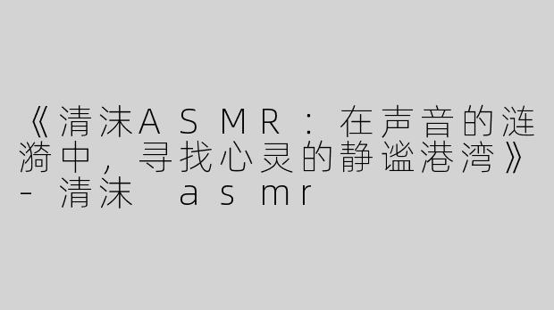 《清沫ASMR：在声音的涟漪中，寻找心灵的静谧港湾》-清沫 asmr