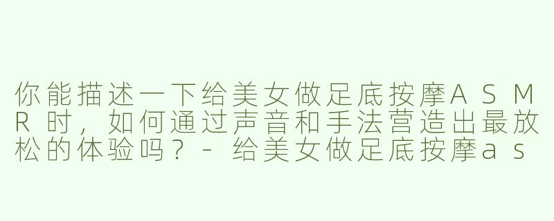 你能描述一下给美女做足底按摩ASMR时，如何通过声音和手法营造出最放松的体验吗？-给美女做足底按摩asmr
