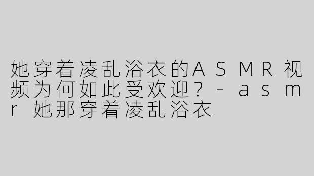 她穿着凌乱浴衣的ASMR视频为何如此受欢迎？-asmr她那穿着凌乱浴衣