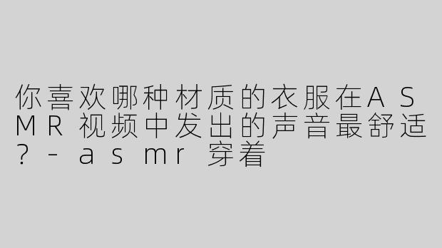你喜欢哪种材质的衣服在ASMR视频中发出的声音最舒适？-asmr穿着