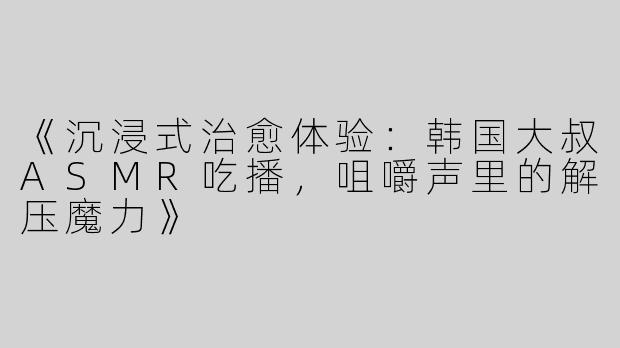 《沉浸式治愈体验：韩国大叔ASMR吃播，咀嚼声里的解压魔力》