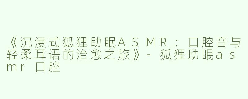 《沉浸式狐狸助眠ASMR：口腔音与轻柔耳语的治愈之旅》-狐狸助眠asmr口腔