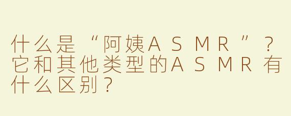 什么是“阿姨ASMR”？它和其他类型的ASMR有什么区别？