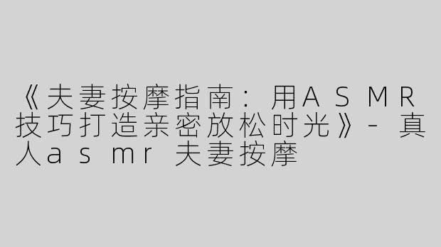 《夫妻按摩指南：用ASMR技巧打造亲密放松时光》-真人asmr夫妻按摩