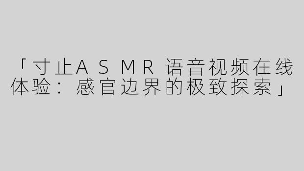 「寸止ASMR语音视频在线体验：感官边界的极致探索」