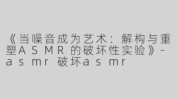 《当噪音成为艺术：解构与重塑ASMR的破坏性实验》