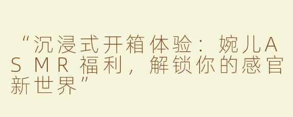 “沉浸式开箱体验：婉儿ASMR福利，解锁你的感官新世界”