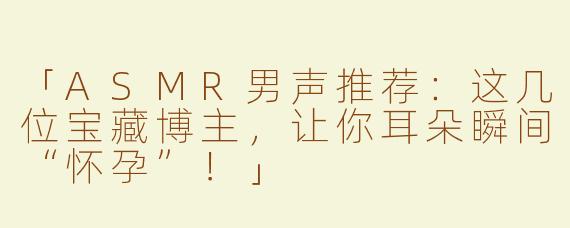 「ASMR男声推荐：这几位宝藏博主，让你耳朵瞬间“怀孕”！」