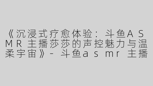 《沉浸式疗愈体验：斗鱼ASMR主播莎莎的声控魅力与温柔宇宙》-斗鱼asmr主播莎莎