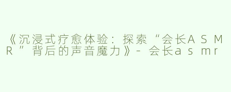 《沉浸式疗愈体验：探索“会长ASMR”背后的声音魔力》-会长asmr