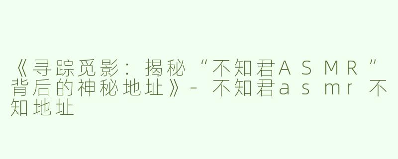 《寻踪觅影：揭秘“不知君ASMR”背后的神秘地址》-不知君asmr不知地址