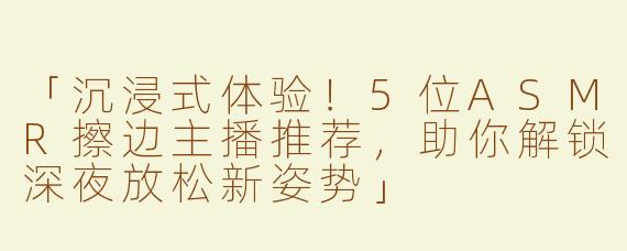 「沉浸式体验！5位ASMR擦边主播推荐，助你解锁深夜放松新姿势」