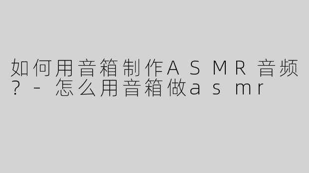 如何用音箱制作ASMR音频？-怎么用音箱做asmr