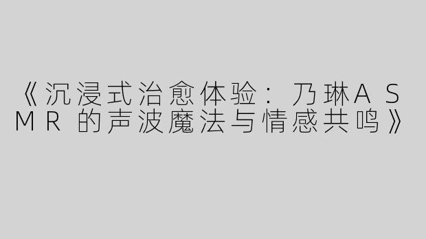 《沉浸式治愈体验：乃琳ASMR的声波魔法与情感共鸣》