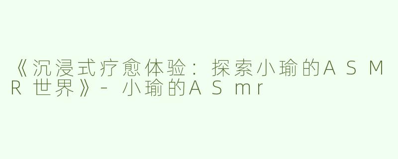 《沉浸式疗愈体验：探索小瑜的ASMR世界》-小瑜的ASmr