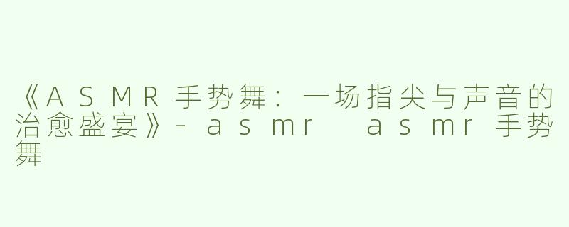 《ASMR手势舞：一场指尖与声音的治愈盛宴》-asmr asmr手势舞
