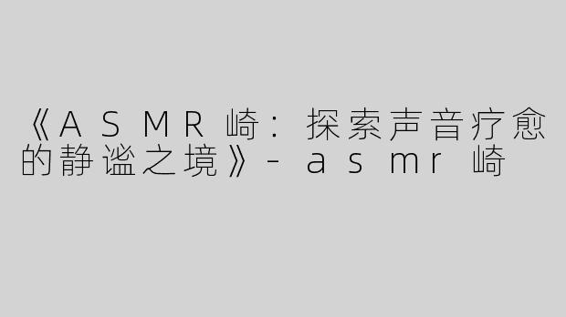 《ASMR崎：探索声音疗愈的静谧之境》-asmr崎