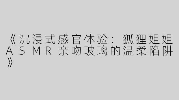 《沉浸式感官体验：狐狸姐姐ASMR亲吻玻璃的温柔陷阱》