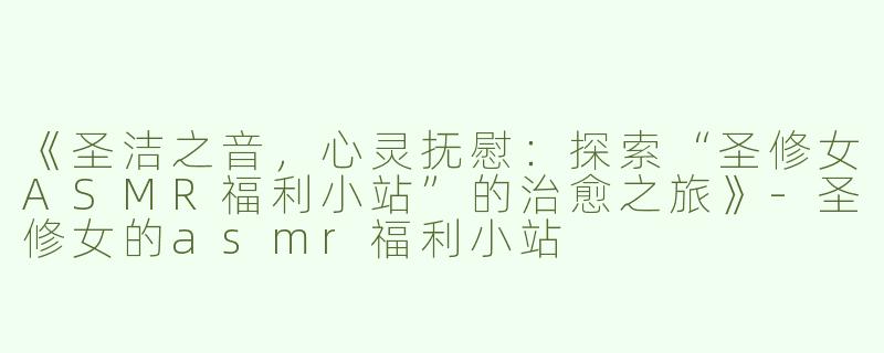 《圣洁之音，心灵抚慰：探索“圣修女ASMR福利小站”的治愈之旅》-圣修女的asmr福利小站